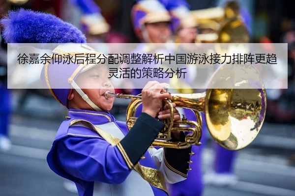徐嘉余仰泳后程分配调整解析中国游泳接力排阵更趋灵活的策略分析
