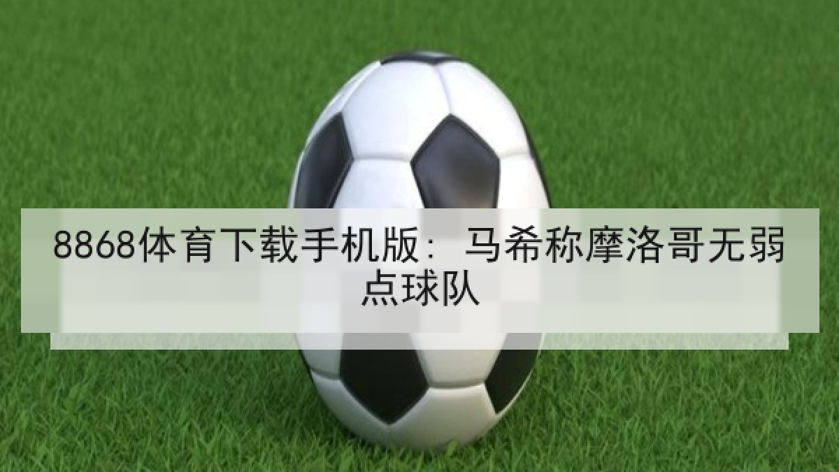 8868体育下载手机版: 马希称摩洛哥无弱点球队