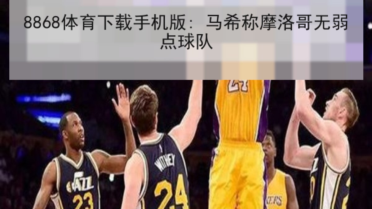 8868体育下载手机版: 马希称摩洛哥无弱点球队