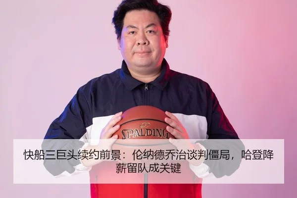 快船三巨头续约前景：伦纳德乔治谈判僵局，哈登降薪留队成关键