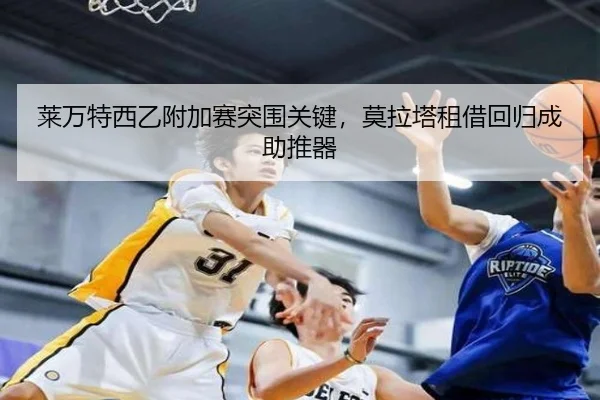 莱万特西乙附加赛突围关键，莫拉塔租借回归成助推器