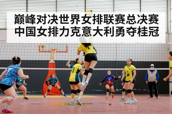 巅峰对决世界女排联赛总决赛中国女排力克意大利勇夺桂冠