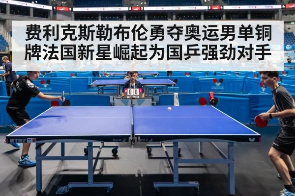 费利克斯勒布伦勇夺奥运男单铜牌法国新星崛起为国乒强劲对手